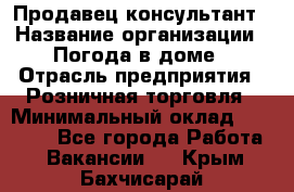 Продавец-консультант › Название организации ­ Погода в доме › Отрасль предприятия ­ Розничная торговля › Минимальный оклад ­ 60 000 - Все города Работа » Вакансии   . Крым,Бахчисарай